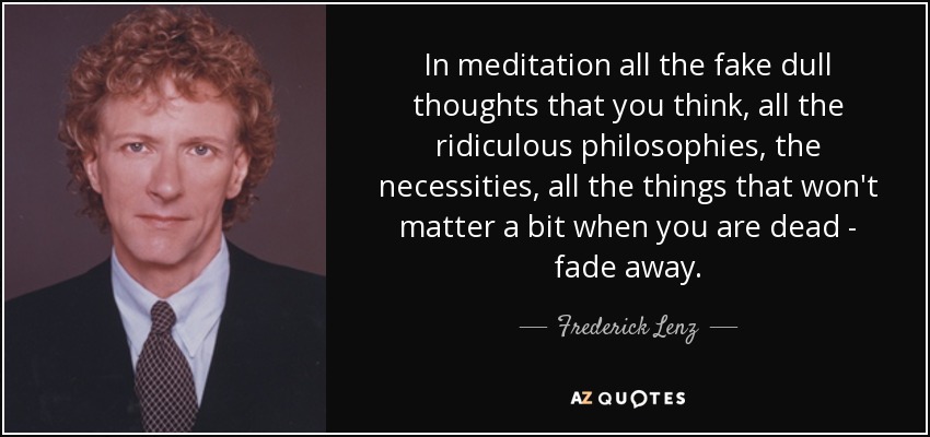 In meditation all the fake dull thoughts that you think, all the ridiculous philosophies, the necessities, all the things that won't matter a bit when you are dead - fade away. - Frederick Lenz