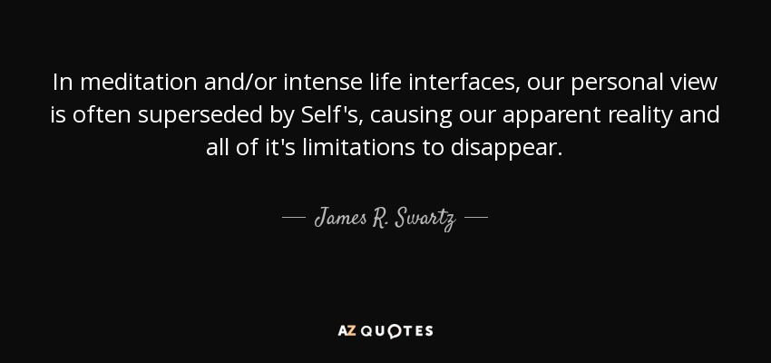 In meditation and/or intense life interfaces, our personal view is often superseded by Self's, causing our apparent reality and all of it's limitations to disappear. - James R. Swartz