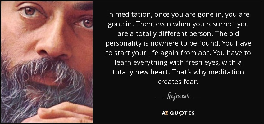 In meditation, once you are gone in, you are gone in. Then, even when you resurrect you are a totally different person. The old personality is nowhere to be found. You have to start your life again from abc. You have to learn everything with fresh eyes, with a totally new heart. That's why meditation creates fear. - Rajneesh