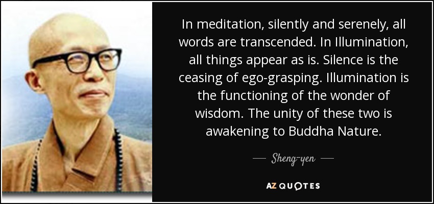 In meditation, silently and serenely, all words are transcended. In Illumination, all things appear as is. Silence is the ceasing of ego-grasping. Illumination is the functioning of the wonder of wisdom. The unity of these two is awakening to Buddha Nature. - Sheng-yen