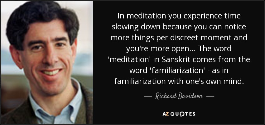 In meditation you experience time slowing down because you can notice more things per discreet moment and you're more open... The word 'meditation' in Sanskrit comes from the word 'familiarization' - as in familiarization with one's own mind. - Richard Davidson