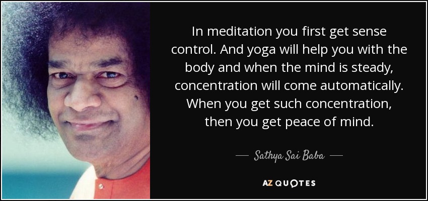 In meditation you first get sense control. And yoga will help you with the body and when the mind is steady, concentration will come automatically. When you get such concentration, then you get peace of mind. - Sathya Sai Baba