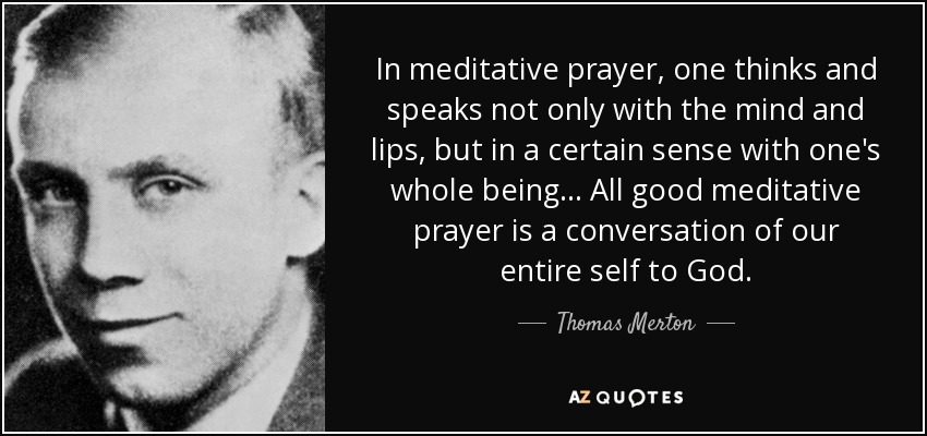 In meditative prayer, one thinks and speaks not only with the mind and lips, but in a certain sense with one's whole being... All good meditative prayer is a conversation of our entire self to God. - Thomas Merton