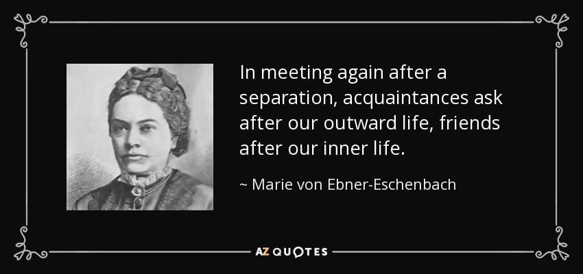 In meeting again after a separation, acquaintances ask after our outward life, friends after our inner life. - Marie von Ebner-Eschenbach