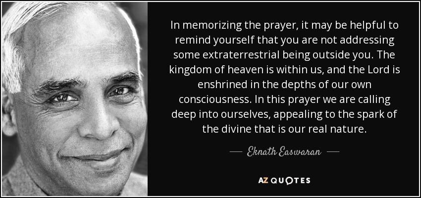 In memorizing the prayer, it may be helpful to remind yourself that you are not addressing some extraterrestrial being outside you. The kingdom of heaven is within us, and the Lord is enshrined in the depths of our own consciousness. In this prayer we are calling deep into ourselves, appealing to the spark of the divine that is our real nature. - Eknath Easwaran