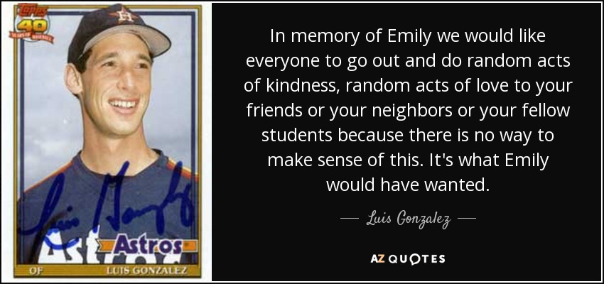 In memory of Emily we would like everyone to go out and do random acts of kindness, random acts of love to your friends or your neighbors or your fellow students because there is no way to make sense of this. It's what Emily would have wanted. - Luis Gonzalez