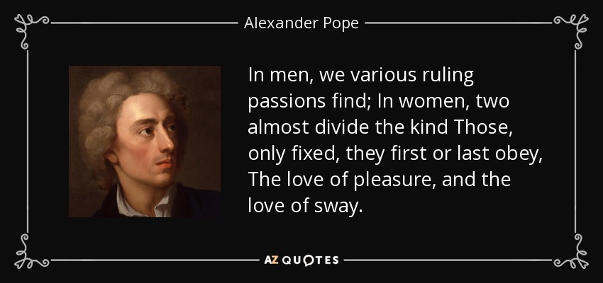 In men, we various ruling passions find; In women, two almost divide the kind Those, only fixed, they first or last obey, The love of pleasure, and the love of sway. - Alexander Pope