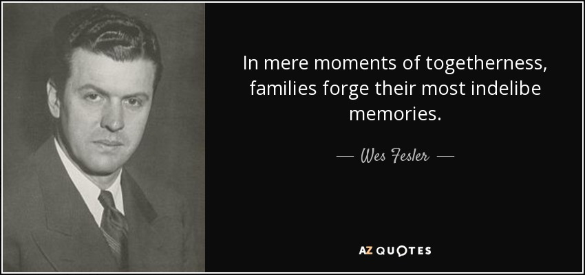 In mere moments of togetherness, families forge their most indelibe memories. - Wes Fesler