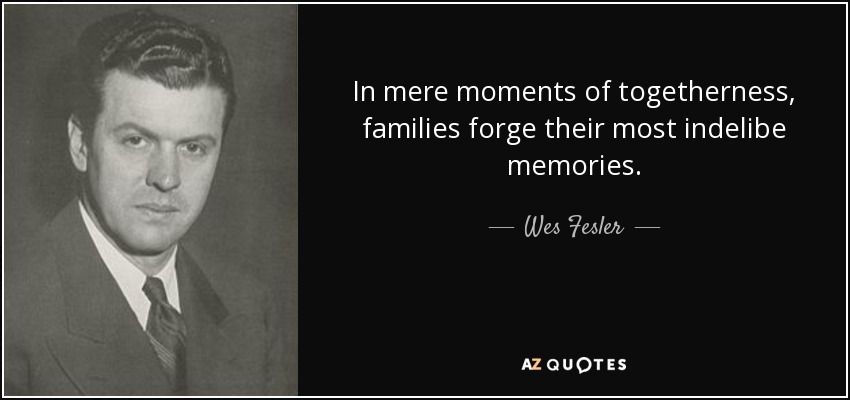 In mere moments of togetherness, families forge their most indelibe memories. - Wes Fesler