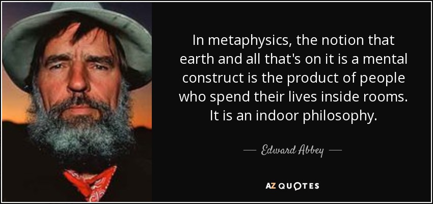 In metaphysics, the notion that earth and all that's on it is a mental construct is the product of people who spend their lives inside rooms. It is an indoor philosophy. - Edward Abbey