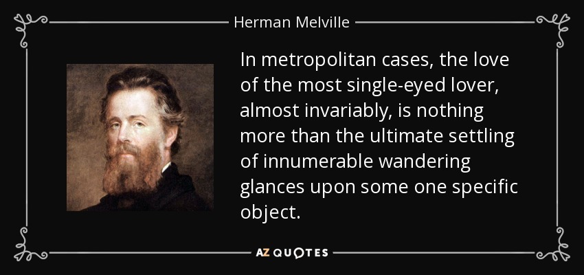 In metropolitan cases, the love of the most single-eyed lover, almost invariably, is nothing more than the ultimate settling of innumerable wandering glances upon some one specific object. - Herman Melville