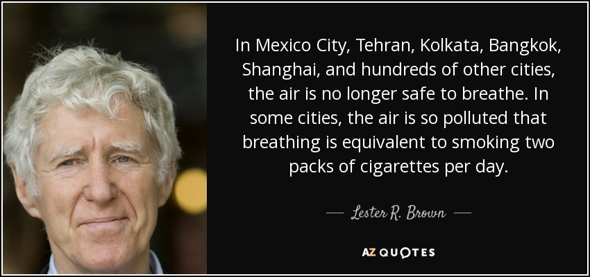 In Mexico City, Tehran, Kolkata, Bangkok, Shanghai, and hundreds of other cities, the air is no longer safe to breathe. In some cities, the air is so polluted that breathing is equivalent to smoking two packs of cigarettes per day. - Lester R. Brown