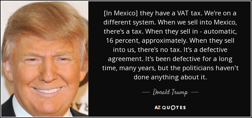[In Mexico] they have a VAT tax. We're on a different system. When we sell into Mexico, there's a tax. When they sell in - automatic, 16 percent, approximately. When they sell into us, there's no tax. It's a defective agreement. It's been defective for a long time, many years, but the politicians haven't done anything about it. - Donald Trump