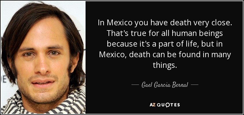In Mexico you have death very close. That's true for all human beings because it's a part of life, but in Mexico, death can be found in many things. - Gael Garcia Bernal