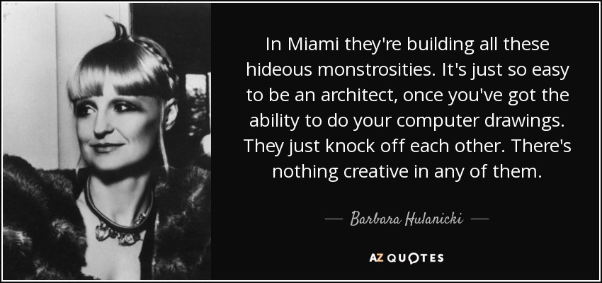 In Miami they're building all these hideous monstrosities. It's just so easy to be an architect, once you've got the ability to do your computer drawings. They just knock off each other. There's nothing creative in any of them. - Barbara Hulanicki