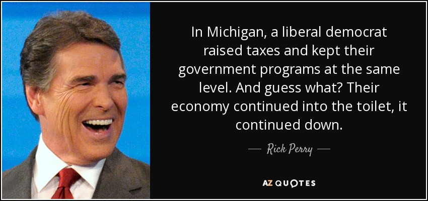 In Michigan, a liberal democrat raised taxes and kept their government programs at the same level. And guess what? Their economy continued into the toilet, it continued down. - Rick Perry