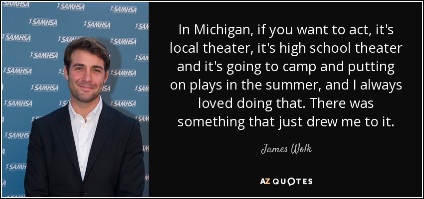 In Michigan, if you want to act, it's local theater, it's high school theater and it's going to camp and putting on plays in the summer, and I always loved doing that. There was something that just drew me to it. - James Wolk