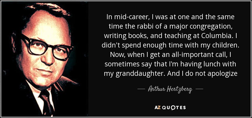 In mid-career, I was at one and the same time the rabbi of a major congregation, writing books, and teaching at Columbia. I didn't spend enough time with my children. Now, when I get an all-important call, I sometimes say that I'm having lunch with my granddaughter. And I do not apologize - Arthur Hertzberg