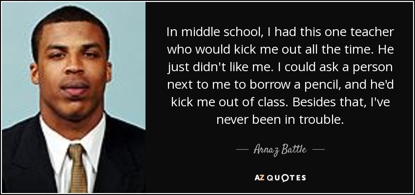 In middle school, I had this one teacher who would kick me out all the time. He just didn't like me. I could ask a person next to me to borrow a pencil, and he'd kick me out of class. Besides that, I've never been in trouble. - Arnaz Battle