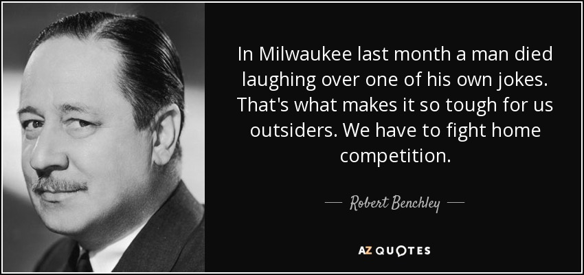 In Milwaukee last month a man died laughing over one of his own jokes. That's what makes it so tough for us outsiders. We have to fight home competition. - Robert Benchley