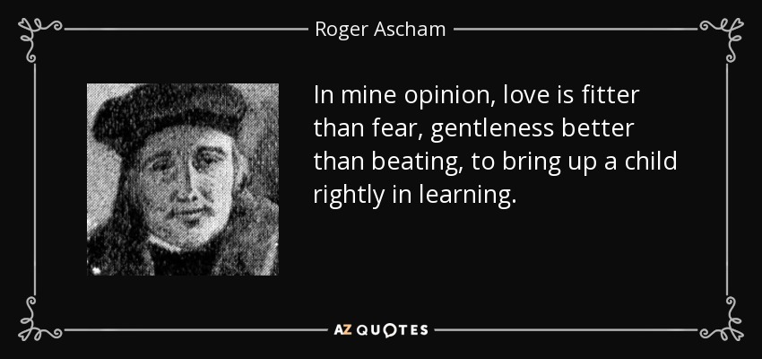 In mine opinion, love is fitter than fear, gentleness better than beating, to bring up a child rightly in learning. - Roger Ascham