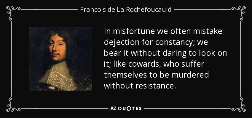 In misfortune we often mistake dejection for constancy; we bear it without daring to look on it; like cowards, who suffer themselves to be murdered without resistance. - Francois de La Rochefoucauld