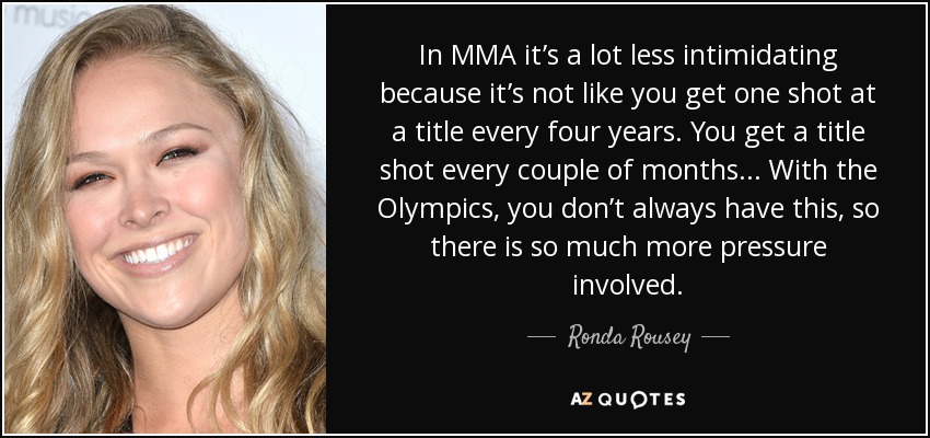 In MMA it’s a lot less intimidating because it’s not like you get one shot at a title every four years. You get a title shot every couple of months ... With the Olympics, you don’t always have this, so there is so much more pressure involved. - Ronda Rousey