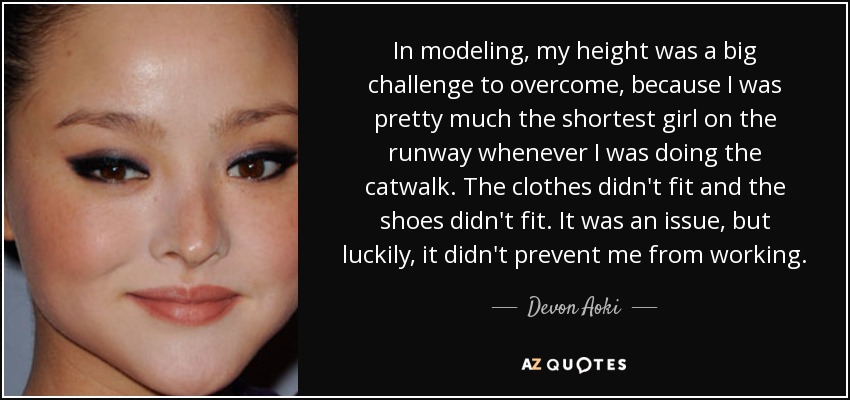 In modeling, my height was a big challenge to overcome, because I was pretty much the shortest girl on the runway whenever I was doing the catwalk. The clothes didn't fit and the shoes didn't fit. It was an issue, but luckily, it didn't prevent me from working. - Devon Aoki