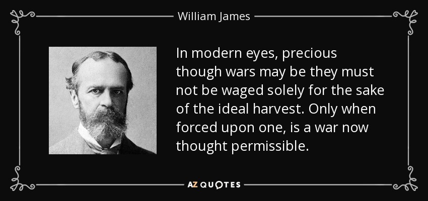 In modern eyes, precious though wars may be they must not be waged solely for the sake of the ideal harvest. Only when forced upon one, is a war now thought permissible. - William James