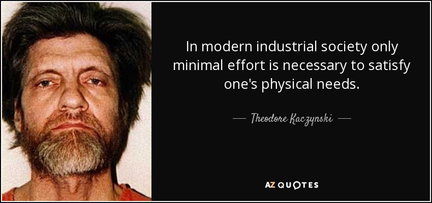 In modern industrial society only minimal effort is necessary to satisfy one's physical needs. - Theodore Kaczynski