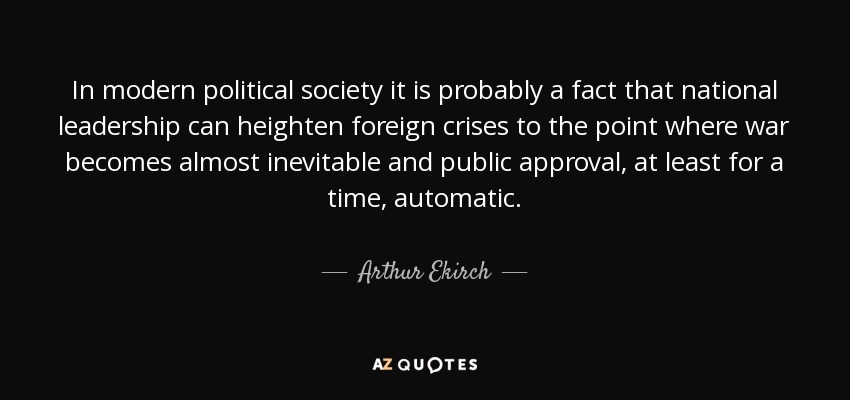 In modern political society it is probably a fact that national leadership can heighten foreign crises to the point where war becomes almost inevitable and public approval, at least for a time, automatic. - Arthur Ekirch