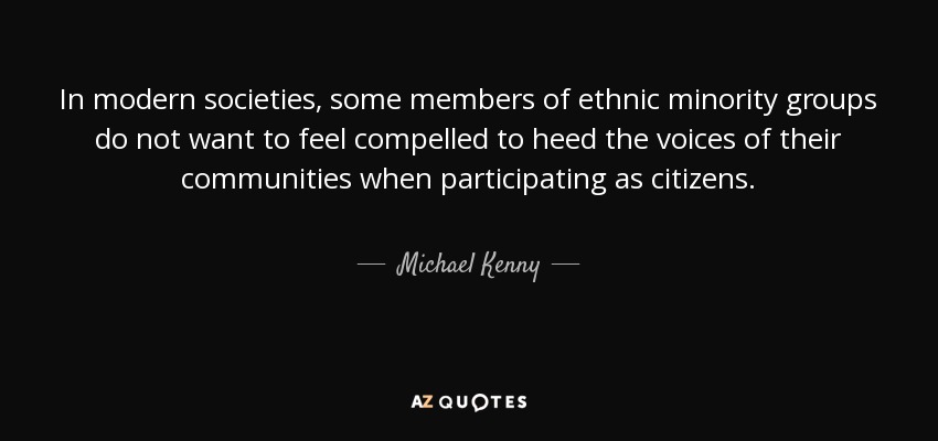 In modern societies, some members of ethnic minority groups do not want to feel compelled to heed the voices of their communities when participating as citizens. - Michael Kenny