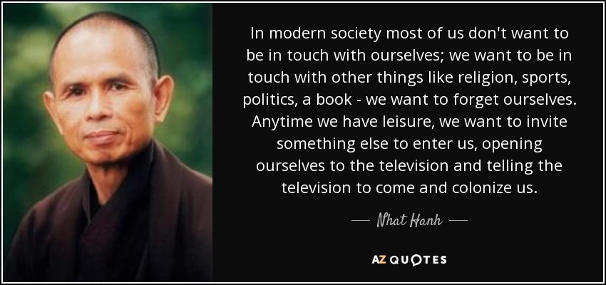 In modern society most of us don't want to be in touch with ourselves; we want to be in touch with other things like religion, sports, politics, a book - we want to forget ourselves. Anytime we have leisure, we want to invite something else to enter us, opening ourselves to the television and telling the television to come and colonize us. - Nhat Hanh