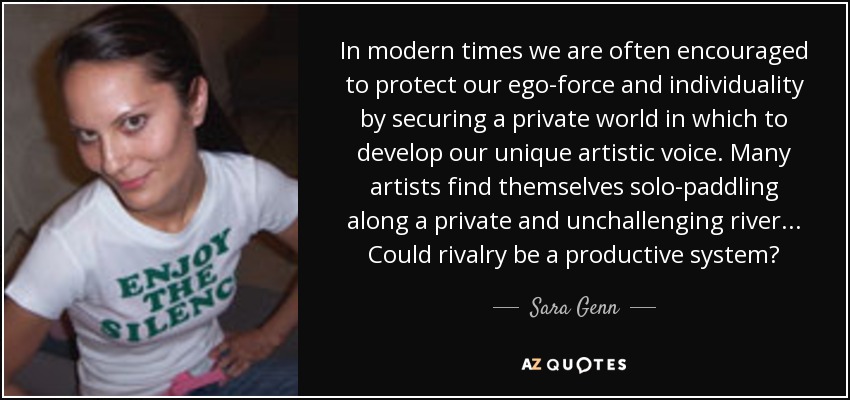 In modern times we are often encouraged to protect our ego-force and individuality by securing a private world in which to develop our unique artistic voice. Many artists find themselves solo-paddling along a private and unchallenging river... Could rivalry be a productive system? - Sara Genn