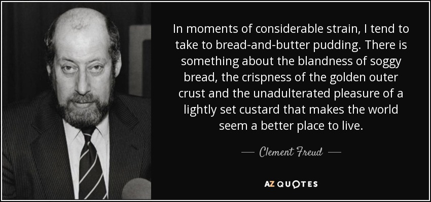 In moments of considerable strain, I tend to take to bread-and-butter pudding. There is something about the blandness of soggy bread, the crispness of the golden outer crust and the unadulterated pleasure of a lightly set custard that makes the world seem a better place to live. - Clement Freud