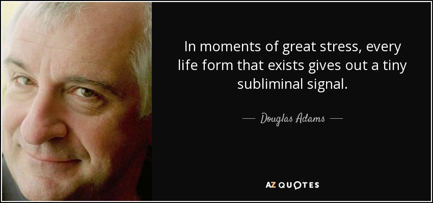 In moments of great stress, every life form that exists gives out a tiny subliminal signal. - Douglas Adams