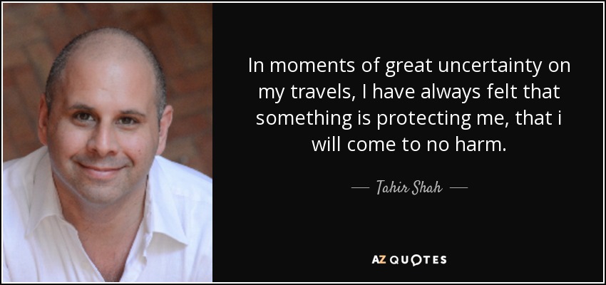 In moments of great uncertainty on my travels, I have always felt that something is protecting me, that i will come to no harm. - Tahir Shah