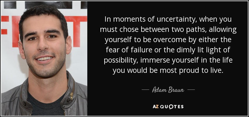 In moments of uncertainty, when you must chose between two paths, allowing yourself to be overcome by either the fear of failure or the dimly lit light of possibility, immerse yourself in the life you would be most proud to live. - Adam Braun
