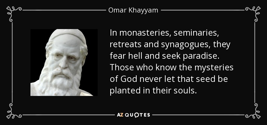 In monasteries, seminaries, retreats and synagogues, they fear hell and seek paradise. Those who know the mysteries of God never let that seed be planted in their souls. - Omar Khayyam