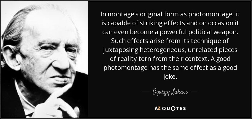 In montage's original form as photomontage, it is capable of striking effects and on occasion it can even become a powerful political weapon. Such effects arise from its technique of juxtaposing heterogeneous, unrelated pieces of reality torn from their context. A good photomontage has the same effect as a good joke. - Gyorgy Lukacs