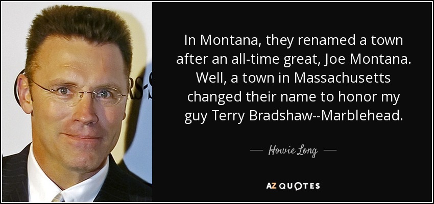 In Montana, they renamed a town after an all-time great, Joe Montana. Well, a town in Massachusetts changed their name to honor my guy Terry Bradshaw--Marblehead. - Howie Long