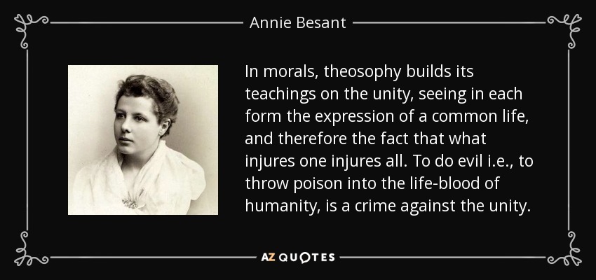 In morals, theosophy builds its teachings on the unity, seeing in each form the expression of a common life, and therefore the fact that what injures one injures all. To do evil i.e., to throw poison into the life-blood of humanity, is a crime against the unity. - Annie Besant