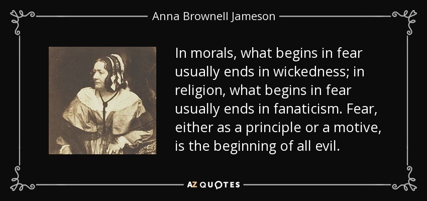 In morals, what begins in fear usually ends in wickedness; in religion, what begins in fear usually ends in fanaticism. Fear, either as a principle or a motive, is the beginning of all evil. - Anna Brownell Jameson