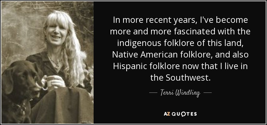 In more recent years, I've become more and more fascinated with the indigenous folklore of this land, Native American folklore, and also Hispanic folklore now that I live in the Southwest. - Terri Windling