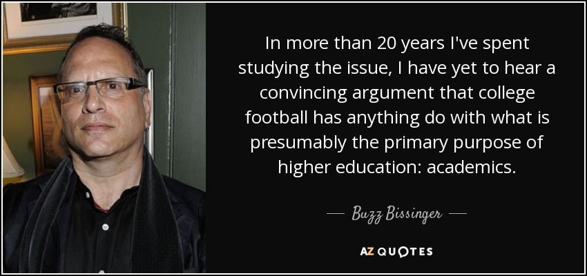 In more than 20 years I've spent studying the issue, I have yet to hear a convincing argument that college football has anything do with what is presumably the primary purpose of higher education: academics. - Buzz Bissinger