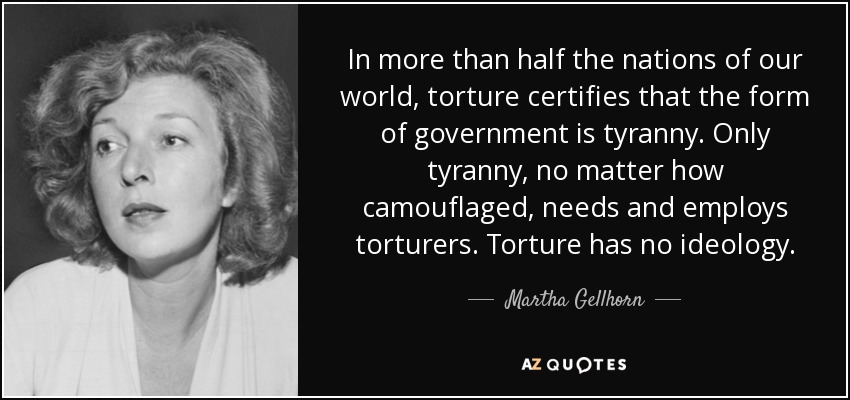 In more than half the nations of our world, torture certifies that the form of government is tyranny. Only tyranny, no matter how camouflaged, needs and employs torturers. Torture has no ideology. - Martha Gellhorn