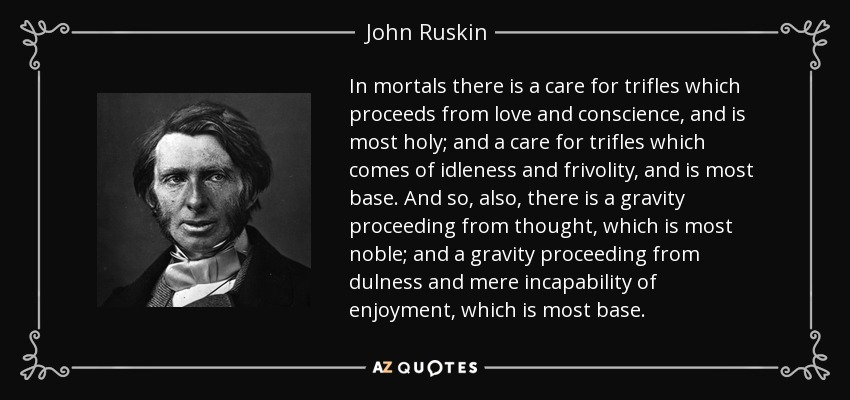 In mortals there is a care for trifles which proceeds from love and conscience, and is most holy; and a care for trifles which comes of idleness and frivolity, and is most base. And so, also, there is a gravity proceeding from thought, which is most noble; and a gravity proceeding from dulness and mere incapability of enjoyment, which is most base. - John Ruskin