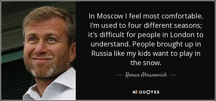 In Moscow I feel most comfortable. I'm used to four different seasons; it's difficult for people in London to understand. People brought up in Russia like my kids want to play in the snow. - Roman Abramovich