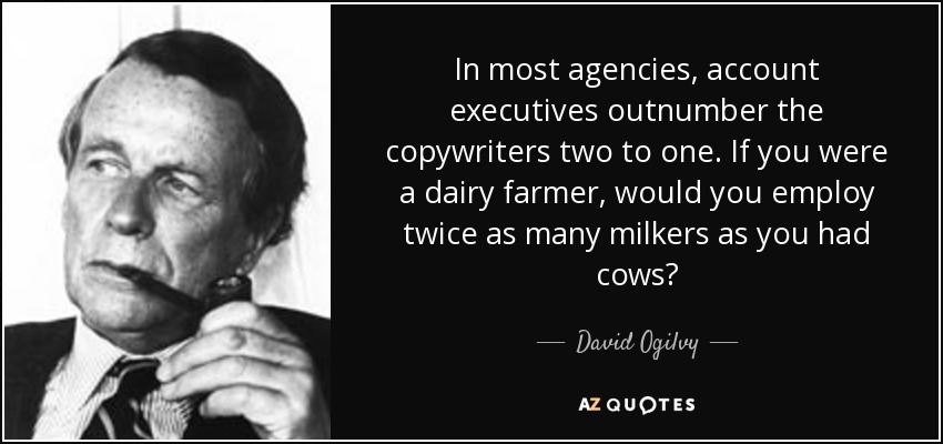 In most agencies, account executives outnumber the copywriters two to one. If you were a dairy farmer, would you employ twice as many milkers as you had cows? - David Ogilvy