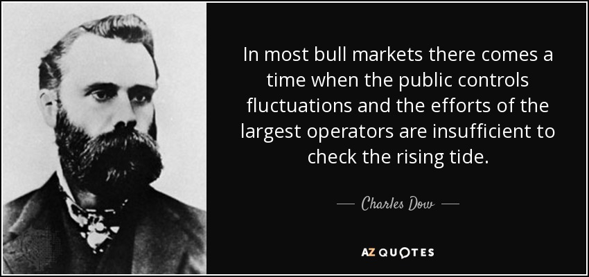 In most bull markets there comes a time when the public controls fluctuations and the efforts of the largest operators are insufficient to check the rising tide. - Charles Dow